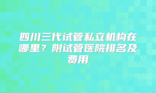 四川三代试管私立机构在哪里？附试管医院排名及费用