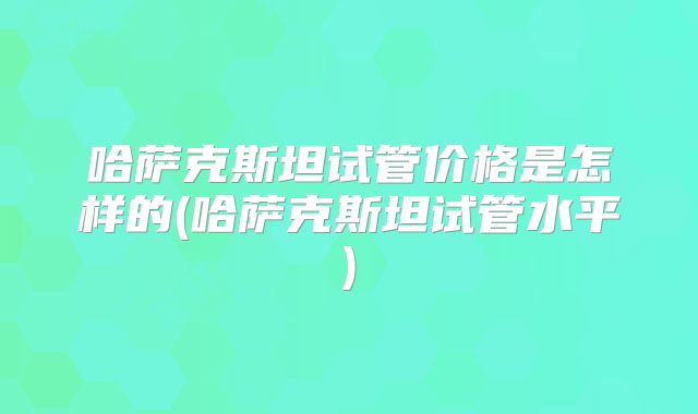 哈萨克斯坦试管价格是怎样的(哈萨克斯坦试管水平)