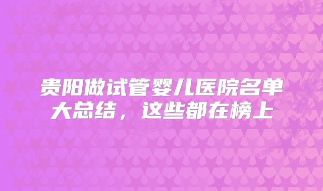 贵阳做试管婴儿医院名单大总结，这些都在榜上