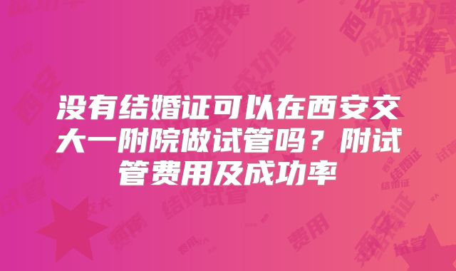 没有结婚证可以在西安交大一附院做试管吗？附试管费用及成功率