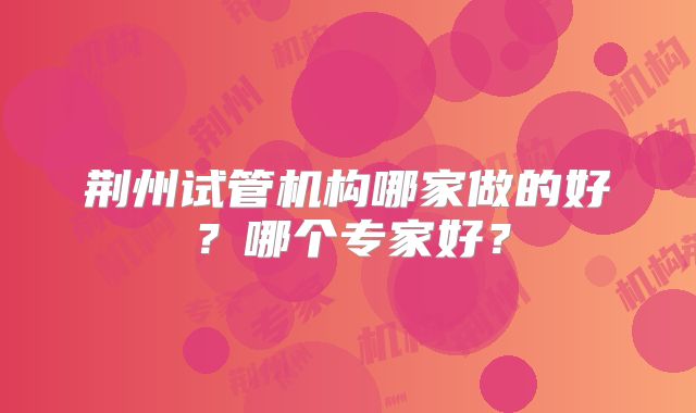 荆州试管机构哪家做的好?哪个专家好?