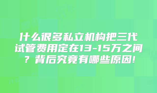什么很多私立机构把三代试管费用定在13-15万之间?背后究竟有哪些原因!