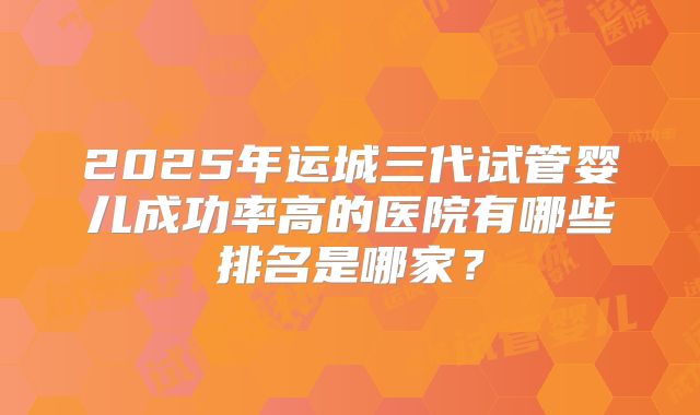 2025年运城三代试管婴儿成功率高的医院有哪些排名是哪家？