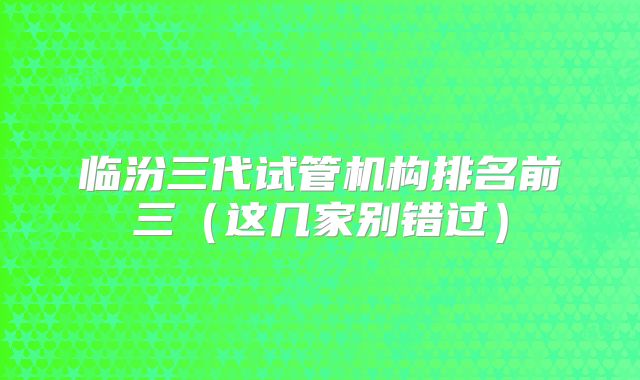 临汾三代试管机构排名前三(这几家别错过)