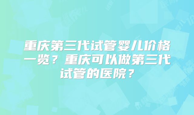 重庆第三代试管婴儿价格一览？重庆可以做第三代试管的医院？