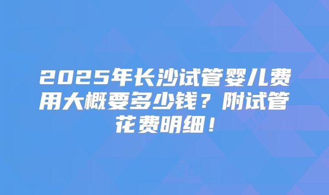 2025年长沙试管婴儿费用大概要多少钱？附试管花费明细！
