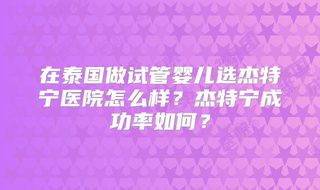 在泰国做试管婴儿选杰特宁医院怎么样？杰特宁成功率如何？