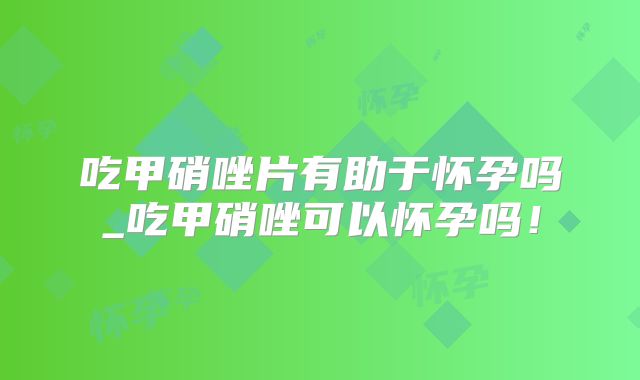 吃甲硝唑片有助于怀孕吗_吃甲硝唑可以怀孕吗！