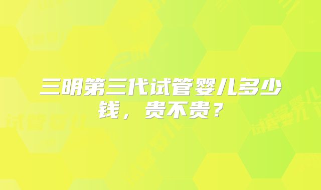 三明第三代试管婴儿多少钱，贵不贵？