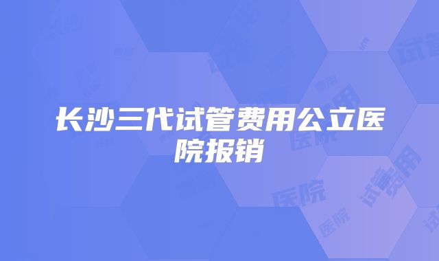 长沙三代试管费用公立医院报销