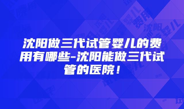 沈阳做三代试管婴儿的费用有哪些-沈阳能做三代试管的医院！