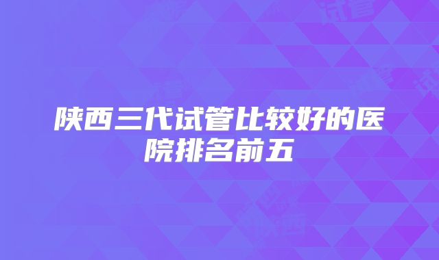 陕西三代试管比较好的医院排名前五