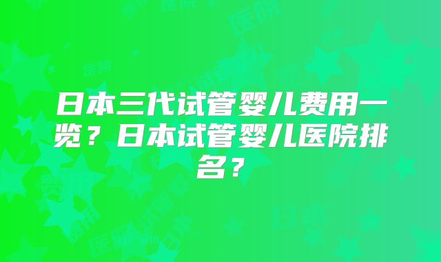 日本三代试管婴儿费用一览?日本试管婴儿医院排名?