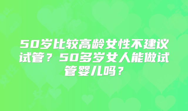 50岁比较高龄女性不建议试管？50多岁女人能做试管婴儿吗？