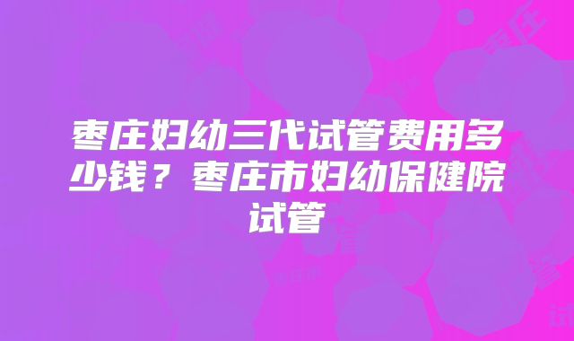枣庄妇幼三代试管费用多少钱?枣庄市妇幼保健院试管