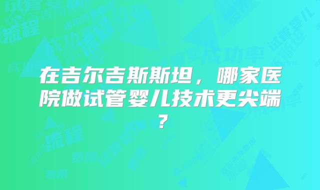 在吉尔吉斯斯坦，哪家医院做试管婴儿技术更尖端？