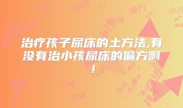 治疗孩子尿床的土方法,有没有治小孩尿床的偏方啊!