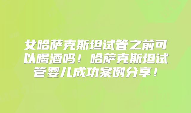 女哈萨克斯坦试管之前可以喝酒吗!哈萨克斯坦试管婴儿成功案例分享!