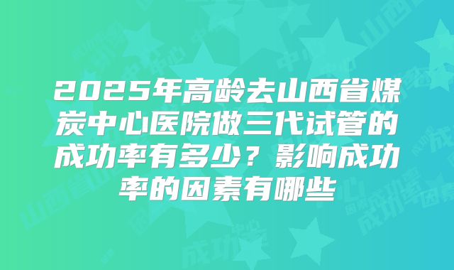 2025年高龄去山西省煤炭中心医院做三代试管的成功率有多少？影响成功率的因素有哪些