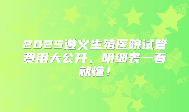 2025遵义生殖医院试管费用大公开,明细表一看就懂!