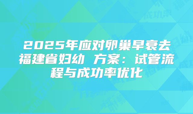 2025年应对卵巢早衰去福建省妇幼 方案：试管流程与成功率优化