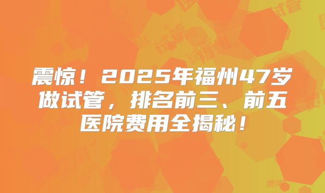 震惊！2025年福州47岁做试管，排名前三、前五医院费用全揭秘！