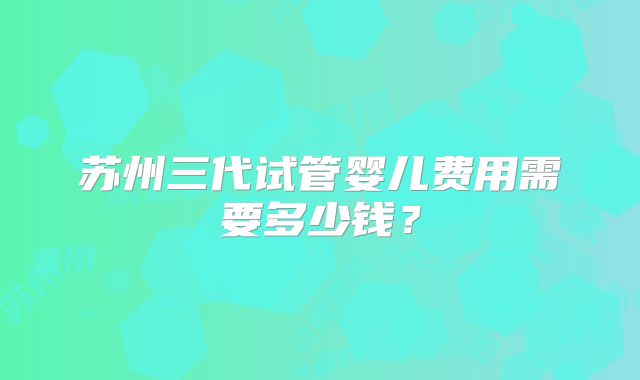 苏州三代试管婴儿费用需要多少钱？