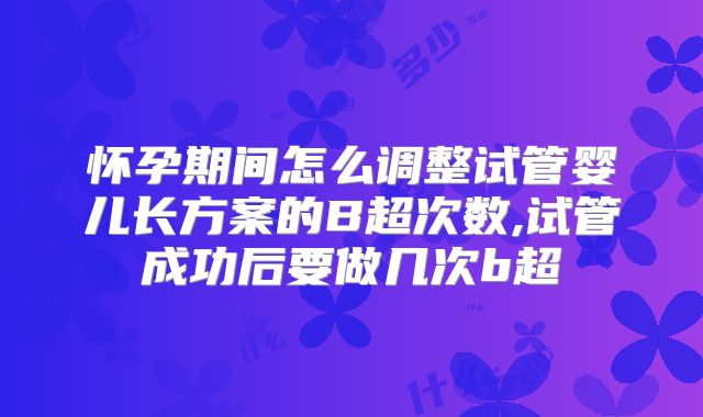 怀孕期间怎么调整试管婴儿长方案的B超次数,试管成功后要做几次b超