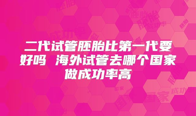 二代试管胚胎比第一代要好吗 海外试管去哪个国家做成功率高