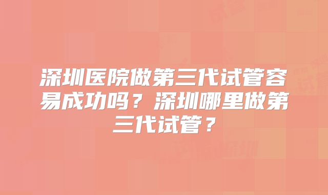 深圳医院做第三代试管容易成功吗？深圳哪里做第三代试管？