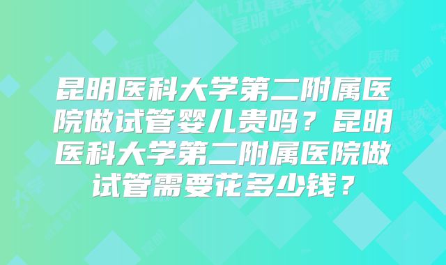 昆明医科大学第二附属医院做试管婴儿贵吗？昆明医科大学第二附属医院做试管需要花多少钱？