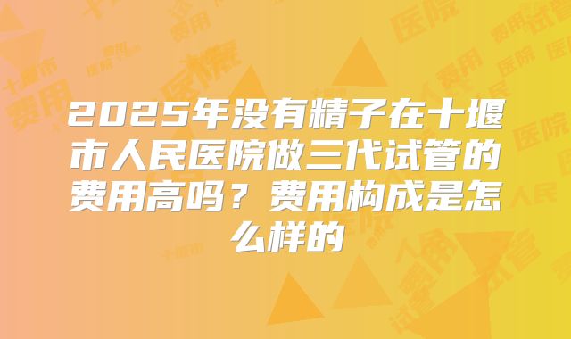 2025年没有精子在十堰市人民医院做三代试管的费用高吗？费用构成是怎么样的