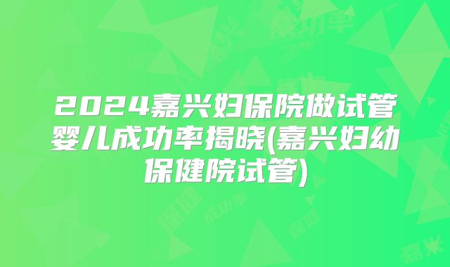 2024嘉兴妇保院做试管婴儿成功率揭晓(嘉兴妇幼保健院试管)