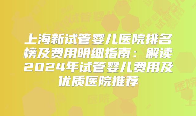 上海新试管婴儿医院排名榜及费用明细指南:解读2024年试管婴儿费用及优质医院推荐