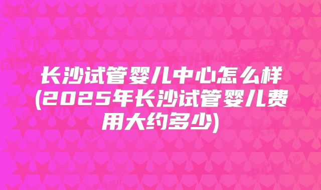 长沙试管婴儿中心怎么样(2025年长沙试管婴儿费用大约多少)