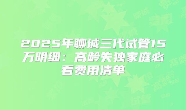 2025年聊城三代试管15万明细：高龄失独家庭必看费用清单
