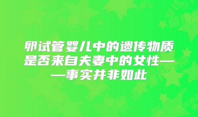 卵试管婴儿中的遗传物质是否来自夫妻中的女性——事实并非如此
