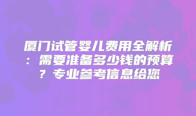 厦门试管婴儿费用全解析：需要准备多少钱的预算？专业参考信息给您