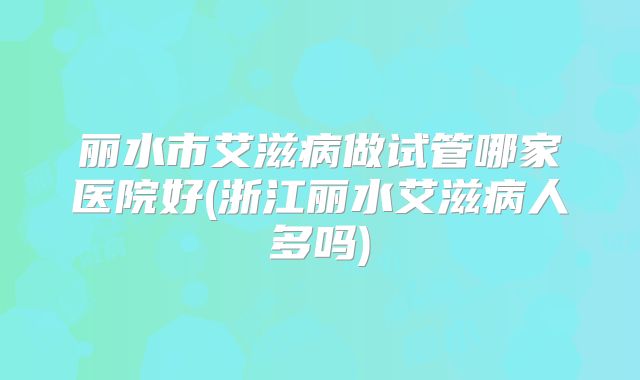 丽水市艾滋病做试管哪家医院好(浙江丽水艾滋病人多吗)