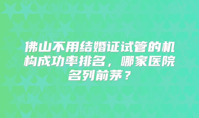 佛山不用结婚证试管的机构成功率排名，哪家医院名列前茅？