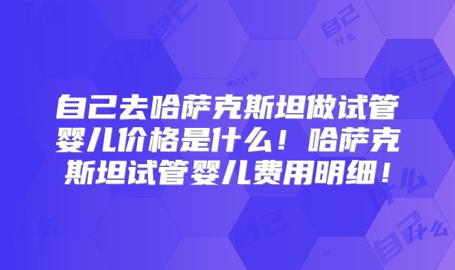 自己去哈萨克斯坦做试管婴儿价格是什么！哈萨克斯坦试管婴儿费用明细！