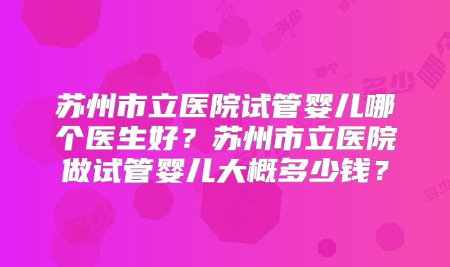 苏州市立医院试管婴儿哪个医生好？苏州市立医院做试管婴儿大概多少钱？
