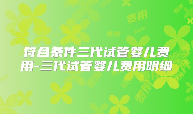 符合条件三代试管婴儿费用-三代试管婴儿费用明细