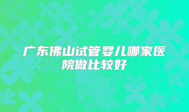 广东佛山试管婴儿哪家医院做比较好