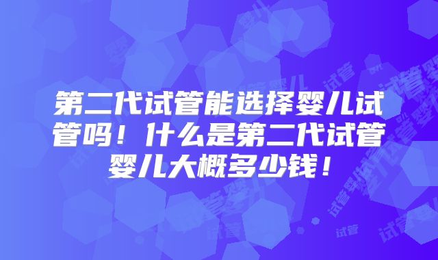 第二代试管能选择婴儿试管吗!什么是第二代试管婴儿大概多少钱!