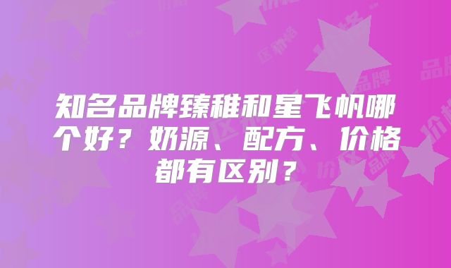 知名品牌臻稚和星飞帆哪个好?奶源、配方、价格都有区别?