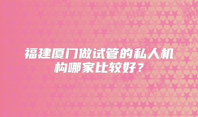 福建厦门做试管的私人机构哪家比较好？