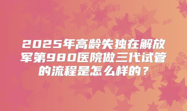 2025年高龄失独在解放军第980医院做三代试管的流程是怎么样的？