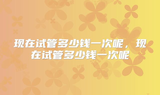 现在试管多少钱一次呢，现在试管多少钱一次呢