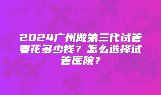 2024广州做第三代试管要花多少钱？怎么选择试管医院？
